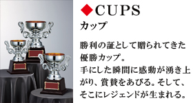 CUPS　カップ　勝利の証として贈られてきた優勝カップ。手にした瞬間に感動が湧き上がり、賞賛をあびる。そして、そこにレジェンドが生まれる。