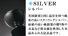 SILVER　シルバー　英国銀貨と同じ品位を持つ純度の高いスターリングシルバー、価値の高い純銀製の贈り物や金盃など貴金属を使用した気品あふれる記念品です。