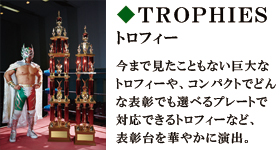 TROPHIES　トロフィー　今まで見たこともない巨大なトロフィーや、コンパクトでどんな表彰でも選べるプレートで対応できるトロフィーなど、表彰台を華やかに演出。